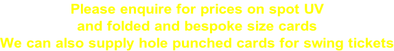 Please enquire for prices on spot UV  and folded and bespoke size cards We can also supply hole punched cards for swing tickets